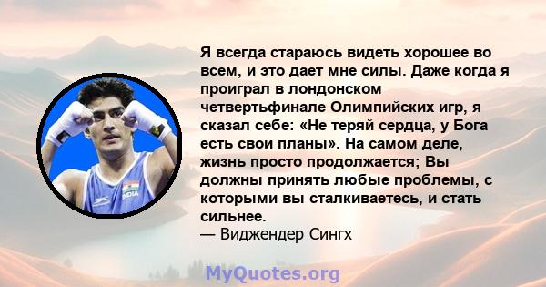 Я всегда стараюсь видеть хорошее во всем, и это дает мне силы. Даже когда я проиграл в лондонском четвертьфинале Олимпийских игр, я сказал себе: «Не теряй сердца, у Бога есть свои планы». На самом деле, жизнь просто