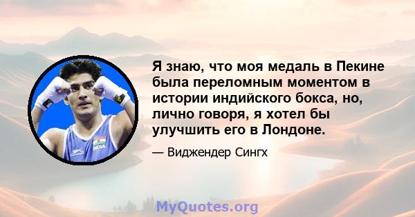 Я знаю, что моя медаль в Пекине была переломным моментом в истории индийского бокса, но, лично говоря, я хотел бы улучшить его в Лондоне.