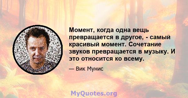 Момент, когда одна вещь превращается в другое, - самый красивый момент. Сочетание звуков превращается в музыку. И это относится ко всему.