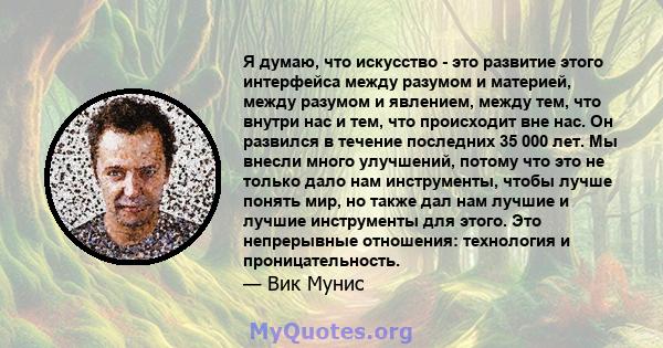 Я думаю, что искусство - это развитие этого интерфейса между разумом и материей, между разумом и явлением, между тем, что внутри нас и тем, что происходит вне нас. Он развился в течение последних 35 000 лет. Мы внесли