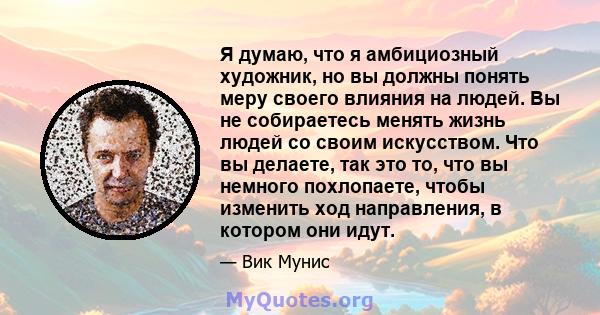 Я думаю, что я амбициозный художник, но вы должны понять меру своего влияния на людей. Вы не собираетесь менять жизнь людей со своим искусством. Что вы делаете, так это то, что вы немного похлопаете, чтобы изменить ход