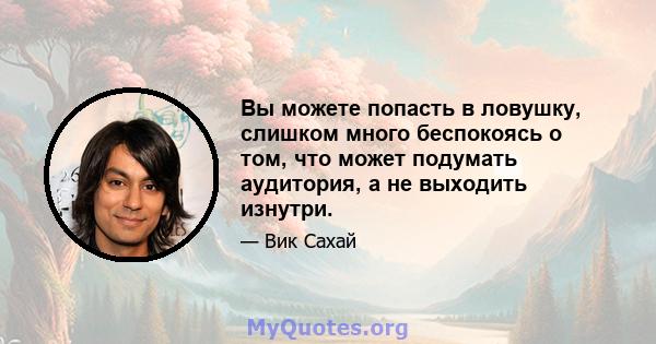 Вы можете попасть в ловушку, слишком много беспокоясь о том, что может подумать аудитория, а не выходить изнутри.