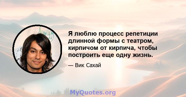 Я люблю процесс репетиции длинной формы с театром, кирпичом от кирпича, чтобы построить еще одну жизнь.