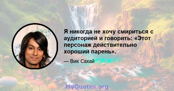 Я никогда не хочу смириться с аудиторией и говорить: «Этот персонаж действительно хороший парень».