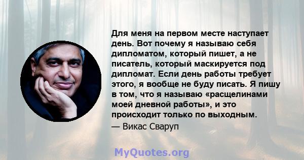 Для меня на первом месте наступает день. Вот почему я называю себя дипломатом, который пишет, а не писатель, который маскируется под дипломат. Если день работы требует этого, я вообще не буду писать. Я пишу в том, что я 