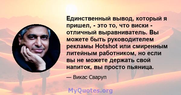 Единственный вывод, который я пришел, - это то, что виски - отличный выравниватель. Вы можете быть руководителем рекламы Hotshot или смиренным литейным работником, но если вы не можете держать свой напиток, вы просто