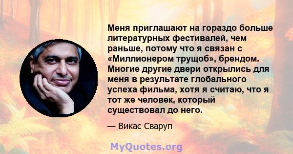 Меня приглашают на гораздо больше литературных фестивалей, чем раньше, потому что я связан с «Миллионером трущоб», брендом. Многие другие двери открылись для меня в результате глобального успеха фильма, хотя я считаю,