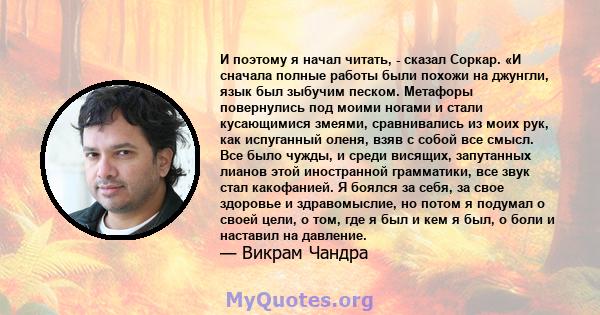 И поэтому я начал читать, - сказал Соркар. «И сначала полные работы были похожи на джунгли, язык был зыбучим песком. Метафоры повернулись под моими ногами и стали кусающимися змеями, сравнивались из моих рук, как