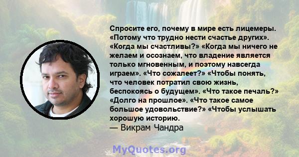 Спросите его, почему в мире есть лицемеры. «Потому что трудно нести счастье других». «Когда мы счастливы?» «Когда мы ничего не желаем и осознаем, что владение является только мгновенным, и поэтому навсегда играем». «Что 