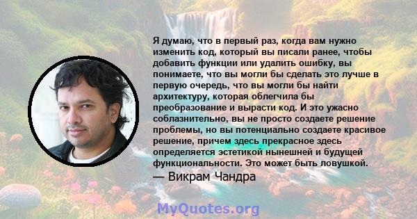 Я думаю, что в первый раз, когда вам нужно изменить код, который вы писали ранее, чтобы добавить функции или удалить ошибку, вы понимаете, что вы могли бы сделать это лучше в первую очередь, что вы могли бы найти