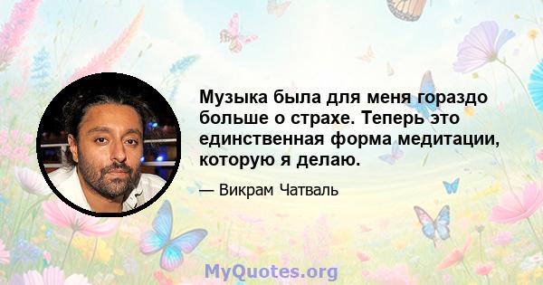 Музыка была для меня гораздо больше о страхе. Теперь это единственная форма медитации, которую я делаю.