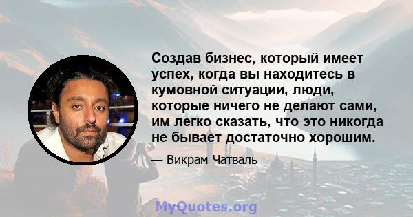 Создав бизнес, который имеет успех, когда вы находитесь в кумовной ситуации, люди, которые ничего не делают сами, им легко сказать, что это никогда не бывает достаточно хорошим.