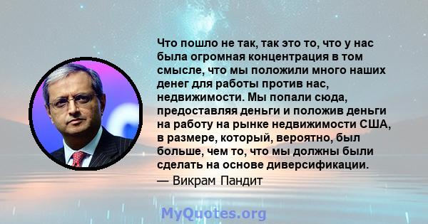 Что пошло не так, так это то, что у нас была огромная концентрация в том смысле, что мы положили много наших денег для работы против нас, недвижимости. Мы попали сюда, предоставляя деньги и положив деньги на работу на