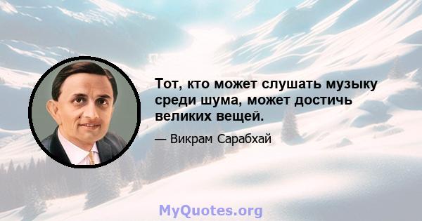 Тот, кто может слушать музыку среди шума, может достичь великих вещей.