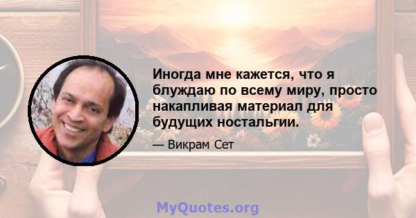 Иногда мне кажется, что я блуждаю по всему миру, просто накапливая материал для будущих ностальгии.