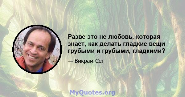 Разве это не любовь, которая знает, как делать гладкие вещи грубыми и грубыми, гладкими?