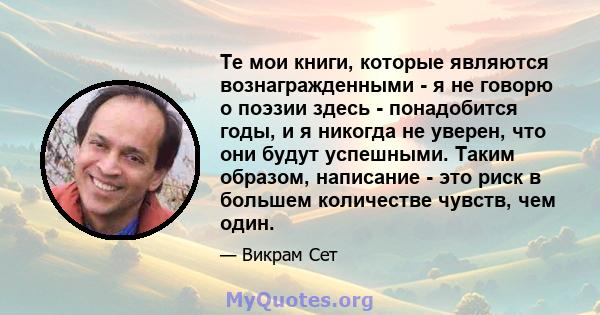 Те мои книги, которые являются вознагражденными - я не говорю о поэзии здесь - понадобится годы, и я никогда не уверен, что они будут успешными. Таким образом, написание - это риск в большем количестве чувств, чем один.