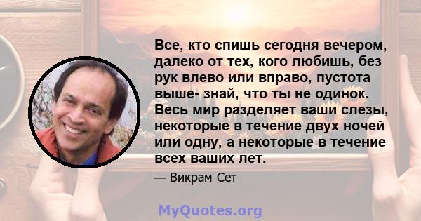 Все, кто спишь сегодня вечером, далеко от тех, кого любишь, без рук влево или вправо, пустота выше- знай, что ты не одинок. Весь мир разделяет ваши слезы, некоторые в течение двух ночей или одну, а некоторые в течение