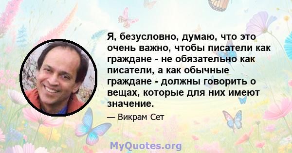 Я, безусловно, думаю, что это очень важно, чтобы писатели как граждане - не обязательно как писатели, а как обычные граждане - должны говорить о вещах, которые для них имеют значение.