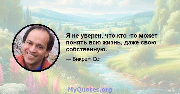 Я не уверен, что кто -то может понять всю жизнь, даже свою собственную.