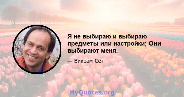 Я не выбираю и выбираю предметы или настройки; Они выбирают меня.