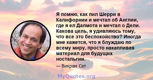 Я помню, как пил Шерри в Калифорнии и мечтал об Англии, где я ел Далмота и мечтал о Дели. Какова цель, я удивляюсь тому, что все это беспокойство? Иногда мне кажется, что я блуждаю по всему миру, просто накапливая