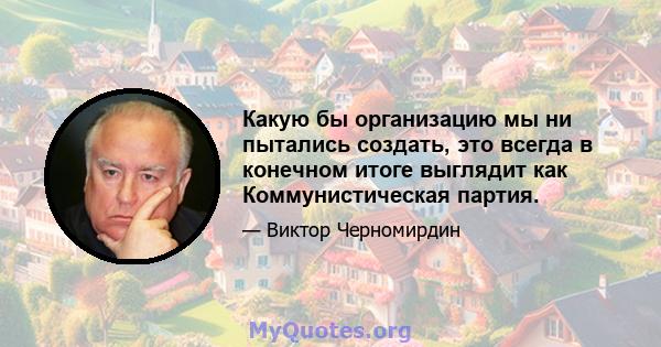 Какую бы организацию мы ни пытались создать, это всегда в конечном итоге выглядит как Коммунистическая партия.