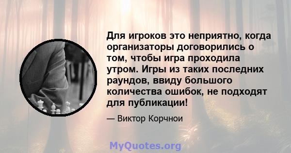 Для игроков это неприятно, когда организаторы договорились о том, чтобы игра проходила утром. Игры из таких последних раундов, ввиду большого количества ошибок, не подходят для публикации!