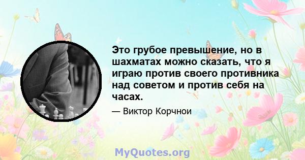 Это грубое превышение, но в шахматах можно сказать, что я играю против своего противника над советом и против себя на часах.