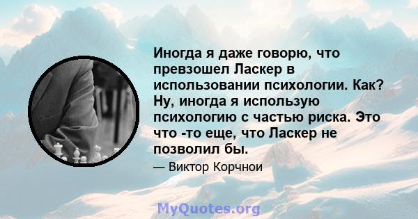 Иногда я даже говорю, что превзошел Ласкер в использовании психологии. Как? Ну, иногда я использую психологию с частью риска. Это что -то еще, что Ласкер не позволил бы.