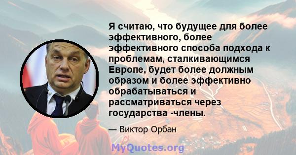 Я считаю, что будущее для более эффективного, более эффективного способа подхода к проблемам, сталкивающимся Европе, будет более должным образом и более эффективно обрабатываться и рассматриваться через государства