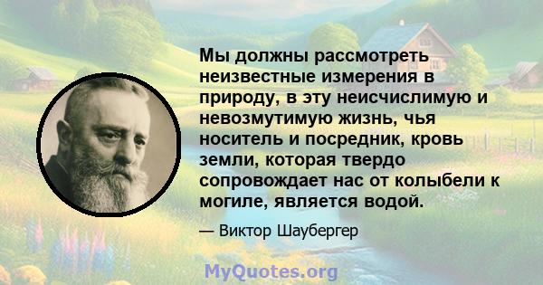 Мы должны рассмотреть неизвестные измерения в природу, в эту неисчислимую и невозмутимую жизнь, чья носитель и посредник, кровь земли, которая твердо сопровождает нас от колыбели к могиле, является водой.