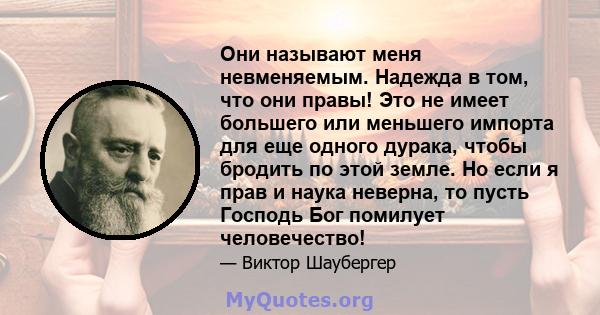 Они называют меня невменяемым. Надежда в том, что они правы! Это не имеет большего или меньшего импорта для еще одного дурака, чтобы бродить по этой земле. Но если я прав и наука неверна, то пусть Господь Бог помилует