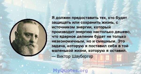 Я должен предоставить тех, кто будет защищать или сохранить жизнь, с источником энергии, который производит энергию настолько дешево, что ядерное деление будет не только неэкономичным, но и смешным. Это задача, которую