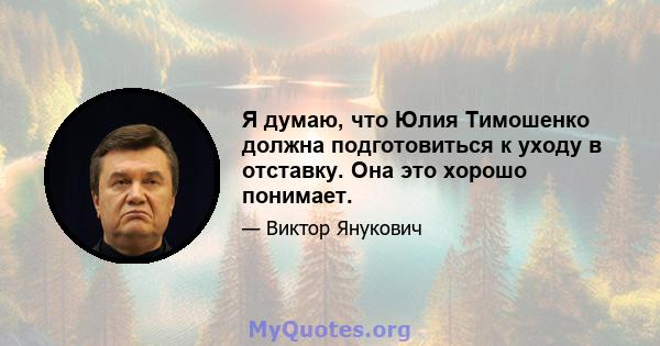 Я думаю, что Юлия Тимошенко должна подготовиться к уходу в отставку. Она это хорошо понимает.