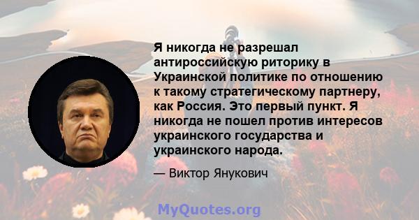 Я никогда не разрешал антироссийскую риторику в Украинской политике по отношению к такому стратегическому партнеру, как Россия. Это первый пункт. Я никогда не пошел против интересов украинского государства и украинского 