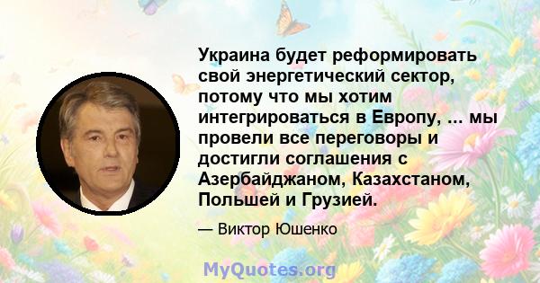 Украина будет реформировать свой энергетический сектор, потому что мы хотим интегрироваться в Европу, ... мы провели все переговоры и достигли соглашения с Азербайджаном, Казахстаном, Польшей и Грузией.