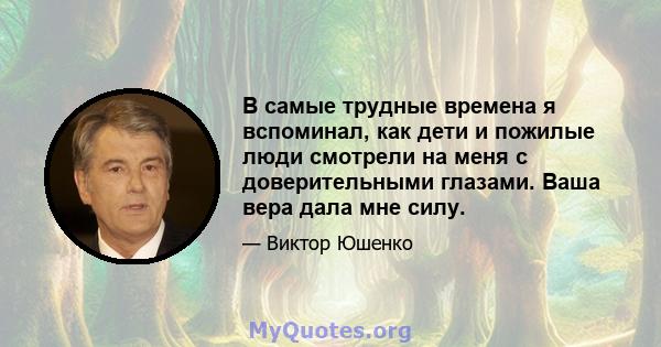 В самые трудные времена я вспоминал, как дети и пожилые люди смотрели на меня с доверительными глазами. Ваша вера дала мне силу.