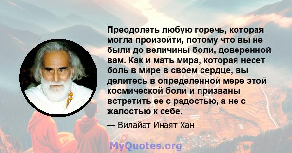 Преодолеть любую горечь, которая могла произойти, потому что вы не были до величины боли, доверенной вам. Как и мать мира, которая несет боль в мире в своем сердце, вы делитесь в определенной мере этой космической боли