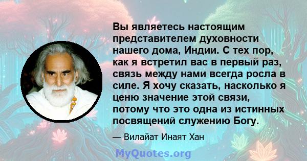 Вы являетесь настоящим представителем духовности нашего дома, Индии. С тех пор, как я встретил вас в первый раз, связь между нами всегда росла в силе. Я хочу сказать, насколько я ценю значение этой связи, потому что это 