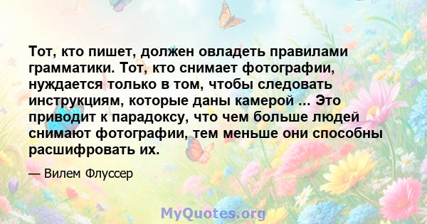 Тот, кто пишет, должен овладеть правилами грамматики. Тот, кто снимает фотографии, нуждается только в том, чтобы следовать инструкциям, которые даны камерой ... Это приводит к парадоксу, что чем больше людей снимают