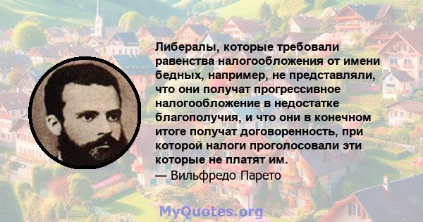 Либералы, которые требовали равенства налогообложения от имени бедных, например, не представляли, что они получат прогрессивное налогообложение в недостатке благополучия, и что они в конечном итоге получат