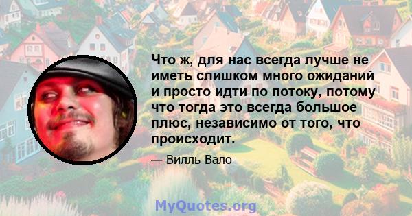 Что ж, для нас всегда лучше не иметь слишком много ожиданий и просто идти по потоку, потому что тогда это всегда большое плюс, независимо от того, что происходит.