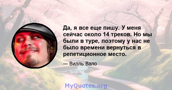 Да, я все еще пишу. У меня сейчас около 14 треков. Но мы были в туре, поэтому у нас не было времени вернуться в репетиционное место.