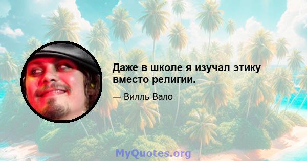 Даже в школе я изучал этику вместо религии.