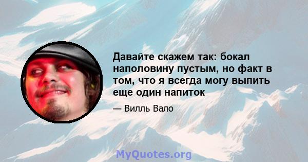 Давайте скажем так: бокал наполовину пустым, но факт в том, что я всегда могу выпить еще один напиток