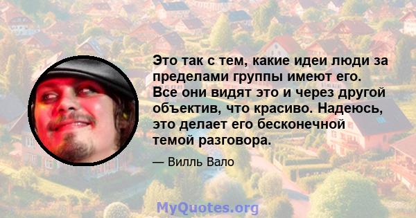 Это так с тем, какие идеи люди за пределами группы имеют его. Все они видят это и через другой объектив, что красиво. Надеюсь, это делает его бесконечной темой разговора.