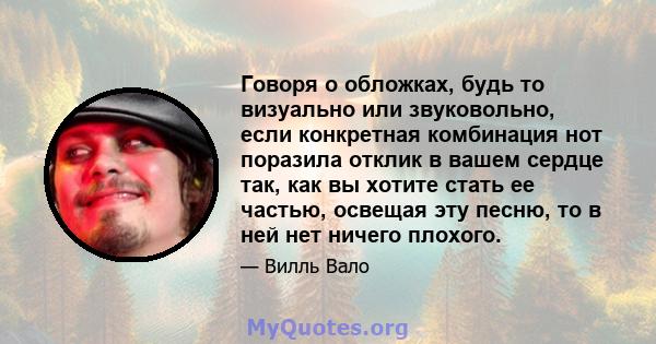 Говоря о обложках, будь то визуально или звуковольно, если конкретная комбинация нот поразила отклик в вашем сердце так, как вы хотите стать ее частью, освещая эту песню, то в ней нет ничего плохого.