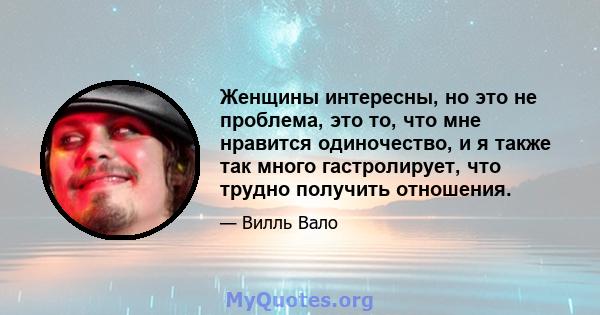 Женщины интересны, но это не проблема, это то, что мне нравится одиночество, и я также так много гастролирует, что трудно получить отношения.