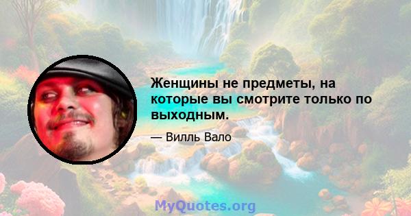 Женщины не предметы, на которые вы смотрите только по выходным.